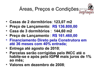 Áreas, Preços e Condições Casas de 2 dormitórios :  123,07 m2 Preço de Lançamento :  R$ 136.800,00 Casa de 3 dormitórios  :  144,60 m2 Preço de Lançamento  :  R$ 161.460,00 Financiamento Direto pela Construtora em até 36 meses com 40% entrada; Entrega até agosto de 2010 ; Parcelas serão corrigidas pelo INCC até o habite-se e após pelo IGPM mais juros de 1% ao mês; Valores em dezembro de 2008 ; 