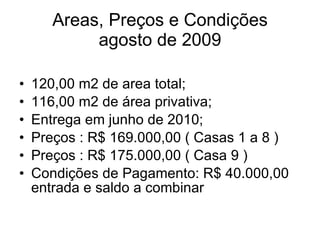Areas, Preços e Condições agosto de 2009 120,00 m2 de area total; 116,00 m2 de área privativa; Entrega em junho de 2010; Preços : R$ 169.000,00 ( Casas 1 a 8 ) Preços : R$ 175.000,00 ( Casa 9 ) Condições de Pagamento: R$ 40.000,00 entrada e saldo a combinar 