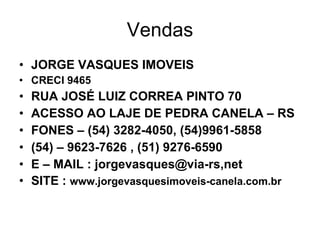 Vendas JORGE VASQUES IMOVEIS CRECI 9465 RUA JOSÉ LUIZ CORREA PINTO 70 ACESSO AO LAJE DE PEDRA CANELA – RS FONES – (54) 3282-4050, (54)9961-5858 (54) – 9623-7626 , (51) 9276-6590 E – MAIL : jorgevasques@via-rs,net SITE :  www.jorgevasquesimoveis-canela.com.br 