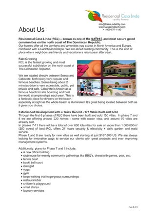 Page 1 of 3
About Us
Residencial Casa Linda (RCL) – known as one of the safest, and most secure gated
communities on the north coast of The Dominican Republic.
Our homes offer all the comforts and amenities you expect in North America and Europe,
combined with a Caribbean lifestyle. We are about building community. This is the kind of
place where neighbors are friends and vacationers return year after year.
Fast Growing
RCL is the fastest growing and most
successful subdivision on the north coast of
The Dominican Republic.
We are located directly between Sosua and
Cabarete; both being very popular and
famous beaches. Sosua being about 2
minutes drive is very accessible, public, yet
private and safe. Cabarete is known as a
famous beach for kite boarding and host
the world championships each year. This is
a fantastic place for dinners on the beach
especially at night as the whole beach is illuminated. It’s great being located between both as
it gives you choice.
Established Development with a Track Record - 175 Villas Built and Sold
Through the first 6 phases of RLC there have been built and sold 150 villas. In phase 7 and
8 we are offering around 220 homes - some with ocean view, and around 70 villas are
already sold.
In phases 7-11 there will be a total of over 600 lots/villas for sale on more than 1.000.000m²
(250 acres) of land. RCL offers 24 hours security & electricity + daily garden and maid
service.
Phase 7 and 8 are ready for new villas as well starting at just $167,800 US. We are always
looking for innovative ways to service our clients with great products and ever improving
management systems.
Additionally, plans for Phase 7 and 8 include:
 a new office building
 clubhouse for weekly community gatherings like BBQ's, chess/crib games, pool, etc.;
 tennis court
 baskt ball court
 mini golf
 yoga
 gym
 large walking trial in gorgeous surroundings
 restaurant/bar
 children's playground
 small stores
 laundry services
info@CasaLindaCity.com
www.CasaLindaCity.Com
+1-809-571-1190
 