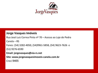 Jorge Vasques Imóveis Rua José Luiz Correa Pinto nº 70 – Acesso ao Laje de Pedra  Canela – RS Fones: (54) 3282-4050, (54)9961-5858, (54) 9623-7626  e (51) 9276-6590 Email: jorgevasques@via-rs.net Site: www.jorgevasquesimoveis-canela.com.br Creci  9465 