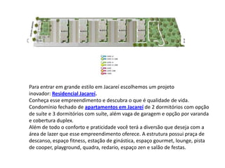 Para entrar em grande estilo em Jacareí escolhemos um projeto
inovador: Residencial Jacareí.
Conheça esse empreendimento e descubra o que é qualidade de vida.
Condomínio fechado de apartamentos em Jacareí de 2 dormitórios com opção
de suíte e 3 dormitórios com suíte, além vaga de garagem e opção por varanda
e cobertura duplex.
Além de todo o conforto e praticidade você terá a diversão que deseja com a
área de lazer que esse empreendimento oferece. A estrutura possui praça de
descanso, espaço fitness, estação de ginástica, espaço gourmet, lounge, pista
de cooper, playground, quadra, redario, espaço zen e salão de festas.
 