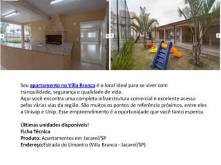 Seu apartamento no Villa Branca é o local ideal para se viver com
tranquilidade, segurança e qualidade de vida.
Aqui você encontra uma completa infraestrutura comercial e excelente acesso
pelas várias vias da região. São muitos os pontos de referência próximos, entre eles
a Univap e Unip. Esse empreendimento é a oportunidade que você tanto esperou.
Últimas unidades disponíveis!
Ficha Técnica
Produto: Apartamentos em Jacareí/SP
Endereço:Estrada do Limoeiro (Villa Branca - Jacareí/SP)
 