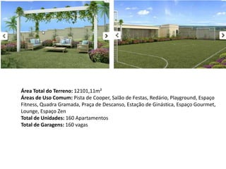 Área Total do Terreno: 12101,11m²
Áreas de Uso Comum: Pista de Cooper, Salão de Festas, Redário, Playground, Espaço
Fitness, Quadra Gramada, Praça de Descanso, Estação de Ginástica, Espaço Gourmet,
Lounge, Espaço Zen
Total de Unidades: 160 Apartamentos
Total de Garagens: 160 vagas
 