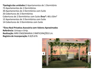 Tipologia das unidades:5 Apartamentos de 1 Dormitório
73 Apartamentos de 2 Dormitórios
30 Apartamentos de 2 Dormitórios com Suíte
26 Coberturas de 2 Dormitórios
Coberturas de 2 Dormitórios com Suite Área*: 48 à 50m²
12 Apartamentos de 3 Dormitórios com Suíte
14 Coberturas de 3 Dormitórios com Suite
*Área Real Privativa Acessória com Valores Aproximados
Referência: Univap e Unip.
Realização: MRV ENGENHARIA E PARTICIPAÇÕES S.A.
Registro de Incorporação: R.8/9.676
 