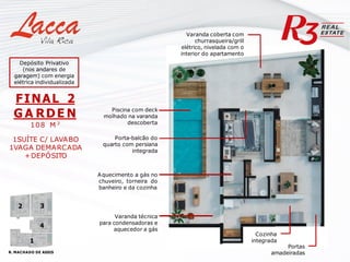 Varanda coberta com
churrasqueira/grill
elétrico, nivelada com o
interior do apartamento
Cozinha
integrada
Varanda técnica
para condensadoras e
aquecedor a gás
Portas
amadeiradas
Aquecimento a gás no
chuveiro, torneira do
banheiro e da cozinha
FINAL 2
G A RDE N
108 M ²
1SUÍTE C/ LAVABO
1VAGA DEMARCADA
+DEPÓSITO
Porta-balcão do
quarto com persiana
integrada
Piscina com deck
molhado na varanda
descoberta
R. MACHADO DE ASSIS
1
4
3
2
Depósito Privativo
(nos andares de
garagem) com energia
elétrica individualizada
 
