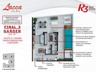 Varanda coberta com
churrasqueira/grill
elétrico, nivelada com o
interior do apartamento
Cozinha
integrada
Varanda técnica
para condensadoras e
aquecedor a gás
Portas
amadeiradas
Aquecimento a gás no
chuveiro, torneira do
banheiro e da cozinha
Porta-balcão do
quarto com persiana
integrada
FINAL 3
G A RDE N
12 5 M ²
1SUÍTE C/ LAVABO
1VAGA DEMARCADA
+DEPÓSITO
Piscina com deck molhado
na varanda descoberta
R. MACHADO DE ASSIS
1
4
3
2
Depósito Privativo
(nos andares de
garagem) com energia
elétrica individualizada
 
