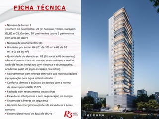• Número de torres: 1
•Número de pavimentos: 28 (01 Subsolo, Térreo, Garagem
G1,G2 e G3, Garden, 20 pavimentos tipo e 2 pavimentos
com área de lazer)
• Número de apartamentos: 84
• Unidades por andar: 04 (01 de 106 m² e 02 de 65
m² e 01 de 66 m²)
• Quantidade de elevadores: 02 (01 social e 01 de serviço)
•Áreas Comuns: Piscina com spa, deck molhado e solário,
salão de festas integrado com varanda e churrasqueira,
academia, salão de jogos e espaço coworking
• Apartamentos com energia elétrica e gás individualizados
e preparação para água individualizada
• Conforto térmico e acústico de acordo com a norma
de desempenho NBR 15.575
• Fachada com revestimento de pastilhas
• Elevadores inteligentes e com regeneração de energia
• Sistema de câmeras de segurança
• Gerador de emergência atendendo elevadores e áreas
comuns
• Sistema para reuso de água de chuva
F A C H A D A
F IC HA T É C NIC A
 