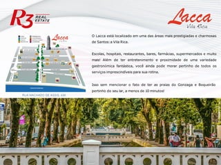 O Lacca está localizado em uma das áreas mais prestigiadas e charmosas
de Santos:a Vila Rica.
Escolas, hospitais, restaurantes, bares, farmácias, supermercados e muito
mais! Além de ter entretenimento e proximidade de uma variedade
gastronômica fantástica, você ainda pode morar pertinho de todos os
serviços imprescindíveis para sua rotina.
Isso sem mencionar o fato de ter as praias do Gonzaga e Boqueirão
pertinho do seu lar, a menos de 10 minutos!
 