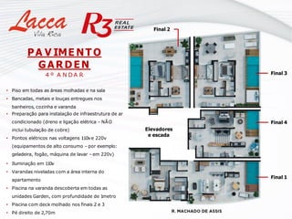 PA V IME NT O
GARDEN
4 º A N D A R
• Piso em todas as áreas molhadas e na sala
• Bancadas, metais e louças entregues nos
banheiros, cozinha e varanda
• Preparação para instalação de infraestrutura de ar
condicionado (dreno e ligação elétrica – NÃO
inclui tubulação de cobre)
• Pontos elétricos nas voltagens 110ve 220v
(equipamentos de alto consumo – por exemplo:
geladeira, fogão, máquina de lavar – em 220v)
• Iluminação em 110v
• Varandas niveladas com a área interna do
apartamento
• Piscina na varanda descoberta em todas as
unidades Garden, com profundidade de 1metro
• Piscina com deck molhado nos finais 2 e 3
• Pé direito de 2,70m
Final 4
Final 3
Final 1
Elevadores
e escada
Final 2
 