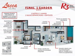 Varanda coberta com
churrasqueira/grill
elétrico, nivelada com o
interior do apartamento
Cozinha
integrada
Varanda
técnica para
condensadoras
Portas
amadeiradas
FINAL 1 GARDEN
14 0 M ²
2 SUÍTES C/ LAVABO
2 VAGAS DEMARCADAS +DEPÓSITO
Aquecimento
a gás nos
chuveiros,
torneiras dos
banheiros e da
cozinha
Suíte principal
com bancada
com 2 cubas
Portas e janelas dos
quartos com persianas
integradas
Depósito Privativo
(nos andares de
garagem) com energia
elétrica individualizada
Varanda
descoberta
Piscina na varanda
descoberta
R. MACHADO DE ASSIS
1
4
3
2
 