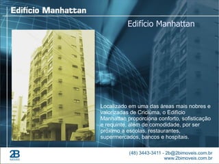 Edifício Manhattan




Localizado em uma das áreas mais nobres e
valorizadas de Criciúma, o Edifício
Manhattan proporciona conforto, sofisticação
e requinte, além de comodidade, por ser
próximo a escolas, restaurantes,
supermercados, bancos e hospitais.
 