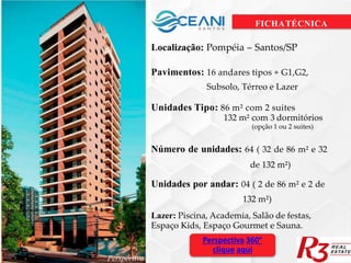 FICHATÉCNICA
Localização: Pompéia – Santos/SP
Pavimentos: 16 andares tipos + G1,G2,
Subsolo, Térreo e Lazer
Unidades Tipo: 86 m² com 2 suites
132 m² com 3 dormitórios
(opção 1 ou 2 suites)
Número de unidades: 64 ( 32 de 86 m² e 32
de 132 m²)
Unidades por andar: 04 ( 2 de 86 m² e 2 de
132 m²)
Lazer: Piscina, Academia, Salão de festas,
Espaço Kids, Espaço Gourmet e Sauna.
Perspectiva 360°
clique aqui
Perspectiva
 