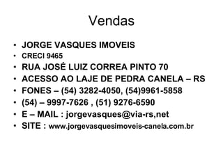 Vendas JORGE VASQUES IMOVEIS CRECI 9465 RUA JOSÉ LUIZ CORREA PINTO 70 ACESSO AO LAJE DE PEDRA CANELA – RS FONES – (54) 3282-4050, (54)9961-5858 (54) – 9997-7626 , (51) 9276-6590 E – MAIL : jorgevasques@via-rs,net SITE :  www.jorgevasquesimoveis-canela.com.br 