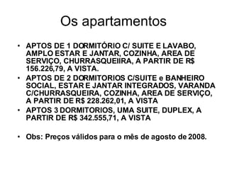 Os apartamentos APTOS DE 1 DORMITÓRIO C/ SUITE E LAVABO, AMPLO ESTAR E JANTAR, COZINHA, AREA DE SERVIÇO, CHURRASQUEIIRA, A PARTIR DE R$ 156.226,79, A VISTA. APTOS DE 2 DORMITORIOS C/SUITE e BANHEIRO SOCIAL, ESTAR E JANTAR INTEGRADOS, VARANDA C/CHURRASQUEIRA, COZINHA, AREA DE SERVIÇO,  A PARTIR DE R$ 228.262,01, A VISTA APTOS 3 DORMITORIOS, UMA SUITE, DUPLEX, A PARTIR DE R$ 342.555,71, A VISTA Obs: Preços válidos para o mês de agosto de 2008. 