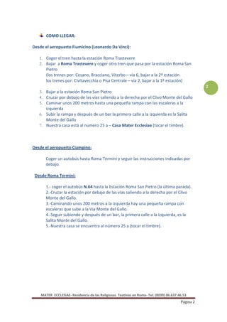 COMO LLEGAR:

Desde el aeropuerto Fiumicino (Leonardo Da Vinci):

   1. Coger el tren hasta la estación Roma Trastevere
   2. Bajar a Roma Trastevere y coger otro tren que pasa por la estación Roma San
      Pietro
      (los trenes por: Cesano, Bracciano, Viterbo – vía 6, bajar a la 2º estación
      los trenes por: Civitavecchia o Pisa Centrale – vía 2, bajar a la 1º estación)
                                                                                                   2
   3. Bajar a la estación Roma San Pietro
   4. Cruzar por debajo de las vías saliendo a la derecha por el Clivo Monte del Gallo
   5. Caminar unos 200 metros hasta una pequeña rampa con las escaleras a la
      izquierda
   6. Subir la rampa y después de un bar la primera calle a la izquierda es la Salita
      Monte del Gallo
   7. Nuestra casa está al numero 25 a – Casa Mater Ecclesiae (tocar el timbre).



Desde el aeropuerto Ciampino:

       Coger un autobús hasta Roma Termini y seguir las instrucciones indicadas por
       debajo.

 Desde Roma Termini:

       1.- coger el autobús N.64 hasta la Estación Roma San Pietro (la última parada).
       2.-Cruzar la estación por debajo de las vías saliendo a la derecha por el Clivo
       Monte del Gallo.
       3.-Caminando unos 200 metros a la izquierda hay una pequeña rampa con
       escaleras que sube a la Via Monte del Gallo.
       4.-Seguir subiendo y después de un bar, la primera calle a la izquierda, es la
       Salita Monte del Gallo.
       5.-Nuestra casa se encuentra al número 25 a (tocar el timbre).




    MATER ECCLESIAE- Residencia de las Religiosas Teatinas en Roma- Tel: (0039) 06.637.46.53
                                                                                        Página 2
 