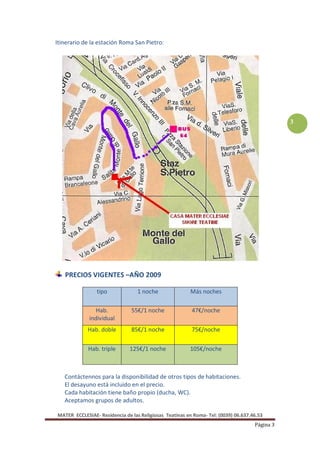 Itinerario de la estación Roma San Pietro:




                                                                                               3




   PRECIOS VIGENTES –AÑO 2009

                tipo              1 noche                Más noches

                Hab.           55€/1 noche               47€/noche
             individual
            Hab. doble         85€/1 noche               75€/noche

             Hab. triple      125€/1 noche              105€/noche



   Contáctennos para la disponibilidad de otros tipos de habitaciones.
   El desayuno está incluido en el precio.
   Cada habitación tiene baño propio (ducha, WC).
   Aceptamos grupos de adultos.

MATER ECCLESIAE- Residencia de las Religiosas Teatinas en Roma- Tel: (0039) 06.637.46.53
                                                                                    Página 3
 