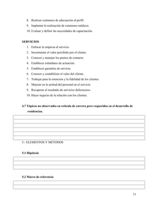 8. Realizar exámenes de adecuación al perfil.
9. Implantar la realización de exámenes médicos.
10. Evaluar y definir las necesidades de capacitación.
SERVICIOS
1. Enfocar la empresa al servicio.
2. Incrementar el valor percibido por el cliente.
3. Conocer y manejar los puntos de contacto.
4. Establecer estándares de actuación.
5. Establecer garantías de servicio.
6. Conocer y contabilizar el valor del cliente.
7. Trabajar para la retención y la fidelidad de los clientes.
8. Mejorar en la actitud del personal en el servicio.
9. Recuperar el resultado de servicios defectuosos.
10. Hacer negocio de la relación con los clientes.
4.7 Tópicos no observados en retícula de carrera pero requeridos en el desarrollo de
residencias.
5.- ELEMENTOS Y MÉTODOS
5.1 Hipótesis
5.2 Marco de referencia
11
 