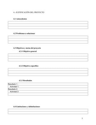 4.- JUSTIFICACIÓN DEL PROYECTO
4.1 Antecedentes
4.2 Problemas a solucionar
4.3 Objetivos y metas del proyecto
4.3.1 Objetivo general
4.3.2 Objetivo específico
4.3.3 Resultados
Resultado 1 :
Actividad 1:
Resultado 2:
Actividad 2:
4.4 Limitaciones y delimitaciones
5
 