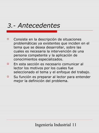 3.- Antecedentes

   Consiste en la descripción de situaciones
    problemáticas ya existentes que inciden en el
    tema que se desea desarrollar, sobre las
    cuales es necesaria la intervención de una
    persona competente y la aplicación de
    conocimientos especializados.
   En esta sección es necesario comunicar al
    lector los motivos por los cuales fue
    seleccionado el tema y el enfoque del trabajo.
   Su función es preparar al lector para entender
    mejor la definición del problema.




                Ingeniería Industrial 11
 
