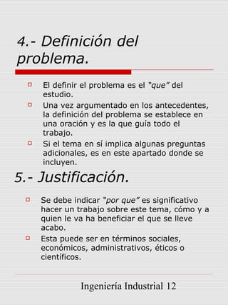4.- Definición del
problema.
     El definir el problema es el “que” del
      estudio.
     Una vez argumentado en los antecedentes,
      la definición del problema se establece en
      una oración y es la que guía todo el
      trabajo.
     Si el tema en sí implica algunas preguntas
      adicionales, es en este apartado donde se
      incluyen.

5.- Justificación.
     Se debe indicar “por que” es significativo
      hacer un trabajo sobre este tema, cómo y a
      quien le va ha beneficiar el que se lleve
      acabo.
     Esta puede ser en términos sociales,
      económicos, administrativos, éticos o
      científicos.


               Ingeniería Industrial 12
 