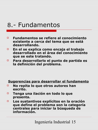 8.- Fundamentos

   Fundamentos se refiere al conocimiento
    existente a cerca del tema que se está
    desarrollando.
   En el se explica como encaja el trabajo
    desarrollado en el área del conocimiento
    que se este tratando.
   Para desarrollarlo el punto de partida es
    la definición del problema.




 Sugerencias para desarrollar el fundamento
  No repita lo que otros autores han
   escrito.
  Tenga una ilación en todo lo que
   presenta.
  Los sustantivos explícitos en la oración
   que define el problema son la categoría
   centrales para iniciar la búsqueda de
   información.


               Ingeniería Industrial 15
 