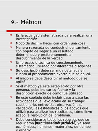 9.- Método

   Es la actividad sistematizada para realizar una
    investigación.
   Modo de decir o hacer con orden una cosa.
   Manera razonada de conducir el pensamiento
    con objeto de llegar a un resultado
    determinado y preferentemente al
    descubrimiento de la verdad.
   Un proceso o técnica de cuestionamiento
    sistemático utilizado por diferentes disciplinas.
   Su descripción debe ser muy detallada en
    cuanto al procedimiento exacto que se aplicó.
   Al inicio se debe describir el método que se
    aplicó.
   Si el método ya está establecido por otra
    persona, debe indicar su fuente y la
    descripción exacta de cómo fue utilizado.
   En este capítulo debe incluir paso a paso las
    actividades que llevo acabo en su trabajo:
    cuestionario, entrevista, observación, su
    validación, las estadísticas o los apoyos que
    utilizó para analizar los resultados, cómo llevo
    acabo la resolución del problema.
   Debe considerarse todos los recursos que se
    requirieron Ingeniería Industrial 17 ya sean
                 para realizar el proyecto,
    económicos, humanos, materiales, de tiempo
 