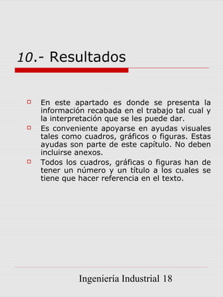 10.- Resultados


    En este apartado es donde se presenta la
     información recabada en el trabajo tal cual y
     la interpretación que se les puede dar.
    Es conveniente apoyarse en ayudas visuales
     tales como cuadros, gráficos o figuras. Estas
     ayudas son parte de este capítulo. No deben
     incluirse anexos.
    Todos los cuadros, gráficas o figuras han de
     tener un número y un título a los cuales se
     tiene que hacer referencia en el texto.




               Ingeniería Industrial 18
 