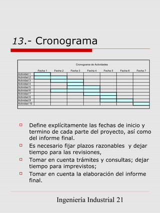 13.- Cronograma

                                       Cronograma de Actividades

                Fecha 1   Fecha 2   Fecha 3    Fecha 4      Fecha 5   Fecha 6   Fecha 7
 Actividad 1
 Actividad 2
 Actividad 3
 Actividad 4
 Actividad 5
 Actividad 6
 Actividad 7
 Actividad 8
 Actividad 9
 Actividad 10




         Define explícitamente las fechas de inicio y
          termino de cada parte del proyecto, así como
          del informe final.
         Es necesario fijar plazos razonables y dejar
          tiempo para las revisiones,
         Tomar en cuenta trámites y consultas; dejar
          tiempo para imprevistos;
         Tomar en cuenta la elaboración del informe
          final.


                           Ingeniería Industrial 21
 