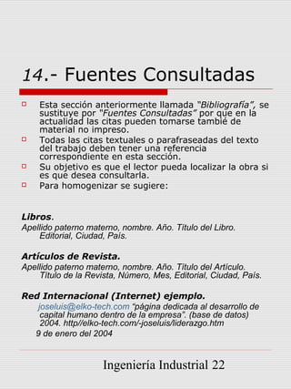 14.- Fuentes Consultadas
   Esta sección anteriormente llamada “Bibliografía”, se
    sustituye por “Fuentes Consultadas” por que en la
    actualidad las citas pueden tomarse tambié de
    material no impreso.
   Todas las citas textuales o parafraseadas del texto
    del trabajo deben tener una referencia
    correspondiente en esta sección.
   Su objetivo es que el lector pueda localizar la obra si
    es que desea consultarla.
   Para homogenizar se sugiere:


Libros.
Apellido paterno materno, nombre. Año. Título del Libro.
    Editorial, Ciudad, País.

Artículos de Revista.
Apellido paterno materno, nombre. Año. Título del Artículo.
    Título de la Revista, Número, Mes, Editorial, Ciudad, País.

Red Internacional (Internet) ejemplo.
   joseluis@elko-tech.com “página dedicada al desarrollo de
    capital humano dentro de la empresa”. (base de datos)
    2004. http//elko-tech.com/-joseluis/liderazgo.htm
  9 de enero del 2004


                     Ingeniería Industrial 22
 