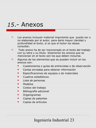 15.- Anexos

    Los anexos incluyen material importante que puede ser o
     no elaborado por el autor, para darle mayor claridad y
     profundidad al texto, si es que el lector los desea
     consultar.
     Todo anexo ha de ser mencionado en el texto del trabajo
     con su letra y su titulo. Solamente los anexos que se
     mencionan en el texto son los que deben incluirse.
    Algunos de los elementos que se pueden incluir en los
     anexos son:
        Cuestionarios o guías de entrevistas o de observación
        Cartas enviadas para obtener información
        Especificaciones de equipos o de materiales
        Cuadros estadísticos
        Lista de personas
        Modelos
        Costos del trabajo
        Bibliografía adicional
        Organigramas
        Copias de patentes
        Copias de artículos




                 Ingeniería Industrial 23
 