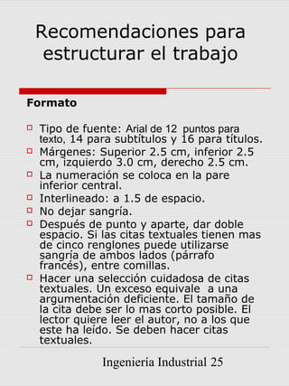 Recomendaciones para
     estructurar el trabajo

Formato

   Tipo de fuente: Arial de 12 puntos para
    texto, 14 para subtítulos y 16 para títulos.
   Márgenes: Superior 2.5 cm, inferior 2.5
    cm, izquierdo 3.0 cm, derecho 2.5 cm.
   La numeración se coloca en la pare
    inferior central.
   Interlineado: a 1.5 de espacio.
   No dejar sangría.
   Después de punto y aparte, dar doble
    espacio. Si las citas textuales tienen mas
    de cinco renglones puede utilizarse
    sangría de ambos lados (párrafo
    francés), entre comillas.
   Hacer una selección cuidadosa de citas
    textuales. Un exceso equivale a una
    argumentación deficiente. El tamaño de
    la cita debe ser lo mas corto posible. El
    lector quiere leer el autor, no a los que
    este ha leído. Se deben hacer citas
    textuales.

                Ingeniería Industrial 25
 