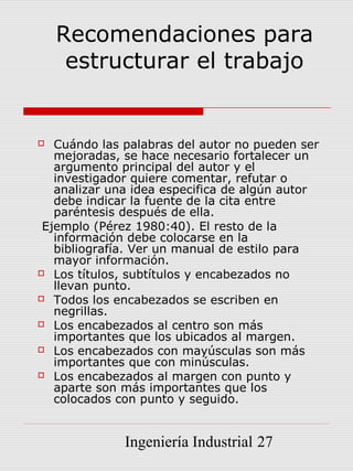 Recomendaciones para
     estructurar el trabajo


  Cuándo las palabras del autor no pueden ser
   mejoradas, se hace necesario fortalecer un
   argumento principal del autor y el
   investigador quiere comentar, refutar o
   analizar una idea especifica de algún autor
   debe indicar la fuente de la cita entre
   paréntesis después de ella.
 Ejemplo (Pérez 1980:40). El resto de la
   información debe colocarse en la
   bibliografía. Ver un manual de estilo para
   mayor información.
 Los títulos, subtítulos y encabezados no
   llevan punto.
 Todos los encabezados se escriben en
   negrillas.
 Los encabezados al centro son más
   importantes que los ubicados al margen.
 Los encabezados con mayúsculas son más
   importantes que con minúsculas.
 Los encabezados al margen con punto y
   aparte son más importantes que los
   colocados con punto y seguido.


              Ingeniería Industrial 27
 