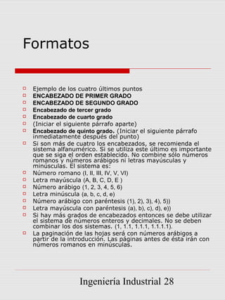 Formatos

   Ejemplo de los cuatro últimos puntos
   ENCABEZADO DE PRIMER GRADO
   ENCABEZADO DE SEGUNDO GRADO
   Encabezado de tercer grado
   Encabezado de cuarto grado
   (Iniciar el siguiente párrafo aparte)
   Encabezado de quinto grado. (Iniciar el siguiente párrafo
    inmediatamente después del punto)
   Si son más de cuatro los encabezados, se recomienda el
    sistema alfanumérico. Si se utiliza este último es importante
    que se siga el orden establecido. No combine sólo números
    romanos y números arábigos ni letras mayúsculas y
    minúsculas. El sistema es:
   Número romano (I, II, III, IV, V, VI)
   Letra mayúscula (A, B, C, D, E )
   Número arábigo (1, 2, 3, 4, 5, 6)
   Letra minúscula (a, b, c, d, e)
   Número arábigo con paréntesis (1), 2), 3), 4), 5))
   Letra mayúscula con paréntesis (a), b), c), d), e))
   Si hay más grados de encabezados entonces se debe utilizar
    el sistema de números enteros y decimales. No se deben
    combinar los dos sistemas. (1, 1.1, 1.1.1, 1.1.1.1).
   La paginación de las hojas será con números arábigos a
    partir de la introducción. Las páginas antes de ésta irán con
    números romanos en minúsculas.




                   Ingeniería Industrial 28
 