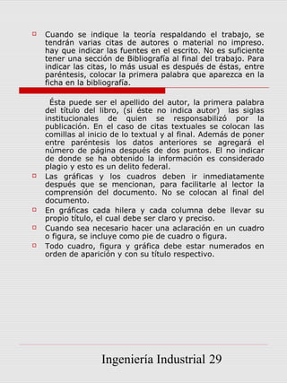    Cuando se indique la teoría respaldando el trabajo, se
    tendrán varias citas de autores o material no impreso.
    hay que indicar las fuentes en el escrito. No es suficiente
    tener una sección de Bibliografía al final del trabajo. Para
    indicar las citas, lo más usual es después de éstas, entre
    paréntesis, colocar la primera palabra que aparezca en la
    ficha en la bibliografía.

     Ésta puede ser el apellido del autor, la primera palabra
    del título del libro, (si éste no indica autor) las siglas
    institucionales de quien se responsabilizó por la
    publicación. En el caso de citas textuales se colocan las
    comillas al inicio de lo textual y al final. Además de poner
    entre paréntesis los datos anteriores se agregará el
    número de página después de dos puntos. El no indicar
    de donde se ha obtenido la información es considerado
    plagio y esto es un delito federal.
   Las gráficas y los cuadros deben ir inmediatamente
    después que se mencionan, para facilitarle al lector la
    comprensión del documento. No se colocan al final del
    documento.
   En gráficas cada hilera y cada columna debe llevar su
    propio título, el cual debe ser claro y preciso.
   Cuando sea necesario hacer una aclaración en un cuadro
    o figura, se incluye como pie de cuadro o figura.
   Todo cuadro, figura y gráfica debe estar numerados en
    orden de aparición y con su título respectivo.




                   Ingeniería Industrial 29
 