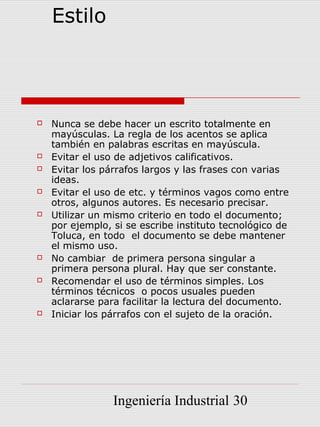 Estilo




   Nunca se debe hacer un escrito totalmente en
    mayúsculas. La regla de los acentos se aplica
    también en palabras escritas en mayúscula.
   Evitar el uso de adjetivos calificativos.
   Evitar los párrafos largos y las frases con varias
    ideas.
   Evitar el uso de etc. y términos vagos como entre
    otros, algunos autores. Es necesario precisar.
   Utilizar un mismo criterio en todo el documento;
    por ejemplo, si se escribe instituto tecnológico de
    Toluca, en todo el documento se debe mantener
    el mismo uso.
   No cambiar de primera persona singular a
    primera persona plural. Hay que ser constante.
   Recomendar el uso de términos simples. Los
    términos técnicos o pocos usuales pueden
    aclararse para facilitar la lectura del documento.
   Iniciar los párrafos con el sujeto de la oración.




                 Ingeniería Industrial 30
 