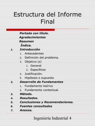 Estructura del Informe
              Final
      Portada con título.
      Agradecimientos
      Resumen
       Índice.
1.    Introducción
      1. Antecedentes
      2. Definición del problema.
      3. Objetivo (s)
          1. General
          2. Específicos
      4. Justificación.
      5. Hipótesis o supuesto
2.    Desarrollo de Fundamentos
      1. Fundamento teórico
      2. Fundamento contextual.
3.    Método.
4.    Resultados.
5.    Conclusiones y Recomendaciones.
6.    Fuentes consultadas
7.    Anexos.

              Ingeniería Industrial 4
 