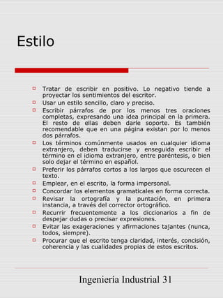 Estilo


     Tratar de escribir en positivo. Lo negativo tiende a
      proyectar los sentimientos del escritor.
     Usar un estilo sencillo, claro y preciso.
     Escribir párrafos de por los menos tres oraciones
      completas, expresando una idea principal en la primera.
      El resto de ellas deben darle soporte. Es también
      recomendable que en una página existan por lo menos
      dos párrafos.
     Los términos comúnmente usados en cualquier idioma
      extranjero, deben traducirse y enseguida escribir el
      término en el idioma extranjero, entre paréntesis, o bien
      solo dejar el término en español.
     Preferir los párrafos cortos a los largos que oscurecen el
      texto.
     Emplear, en el escrito, la forma impersonal.
     Concordar los elementos gramaticales en forma correcta.
     Revisar la ortografía y la puntación, en primera
      instancia, a través del corrector ortográfico.
     Recurrir frecuentemente a los diccionarios a fin de
      despejar dudas o precisar expresiones.
     Evitar las exageraciones y afirmaciones tajantes (nunca,
      todos, siempre).
     Procurar que el escrito tenga claridad, interés, concisión,
      coherencia y las cualidades propias de estos escritos.




                  Ingeniería Industrial 31
 