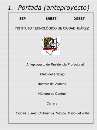 1.- Portada (anteproyecto)
    SEP               SNEST              DGEST

  INSTITUTO TECNOLÓGICO DE CIUDAD JUÁREZ




          Anteproyecto de Residencia Profesional


                  Título del Trabajo

                 Nombre del Alumno


                 Número de Control


                       Carrera


  Ciudad Juárez, Chihuahua. México. Mayo del 2004
 
