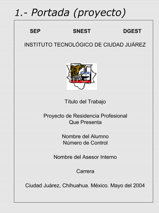 1.- Portada (proyecto)
   SEP              SNEST                DGEST

 INSTITUTO TECNOLÓGICO DE CIUDAD JUÁREZ




                 Título del Trabajo

         Proyecto de Residencia Profesional
                   Que Presenta

                Nombre del Alumno
                Número de Control

             Nombre del Asesor Interno

                      Carrera

  Ciudad Juárez, Chihuahua. México. Mayo del 2004
 