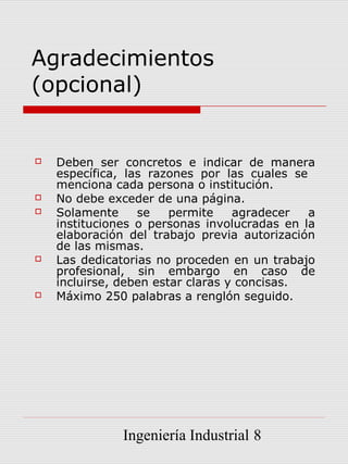 Agradecimientos
(opcional)


   Deben ser concretos e indicar de manera
    específica, las razones por las cuales se
    menciona cada persona o institución.
   No debe exceder de una página.
   Solamente     se    permite    agradecer  a
    instituciones o personas involucradas en la
    elaboración del trabajo previa autorización
    de las mismas.
   Las dedicatorias no proceden en un trabajo
    profesional, sin embargo en caso de
    incluirse, deben estar claras y concisas.
   Máximo 250 palabras a renglón seguido.




               Ingeniería Industrial 8
 