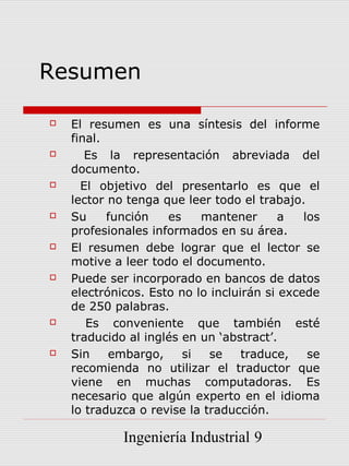Resumen

   El resumen es una síntesis del informe
    final.
      Es la representación abreviada del
    documento.
     El objetivo del presentarlo es que el
    lector no tenga que leer todo el trabajo.
   Su     función   es    mantener       a   los
    profesionales informados en su área.
   El resumen debe lograr que el lector se
    motive a leer todo el documento.
   Puede ser incorporado en bancos de datos
    electrónicos. Esto no lo incluirán si excede
    de 250 palabras.
      Es conveniente que también esté
    traducido al inglés en un ‘abstract’.
   Sin    embargo,     si   se    traduce,    se
    recomienda no utilizar el traductor que
    viene en muchas computadoras. Es
    necesario que algún experto en el idioma
    lo traduzca o revise la traducción.

             Ingeniería Industrial 9
 
