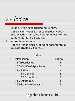 2.- Índice
   Es una lista del contenido de la obra.
   Debe incluir todos los encabezados y sub-
    encabezados, tal como esta en el escrito, así
    como el número de página.
   No se debe abreviar.
   Habrá otros índices cuando el documento lo
    amerite (tablas y figuras).

                          Índice
    1.   Introducción                   Página
         1.1 Antecedentes                   1
         1.2 Definición del problema.       2
         1.3 Objetivo (s)                   2
             1.3.1 General                  3
             1.3.2 Específicos              3
         1.4 Justificación.                 4
         1.5 Hipótesis o supuesto           6



                   Ingeniería Industrial 10
 