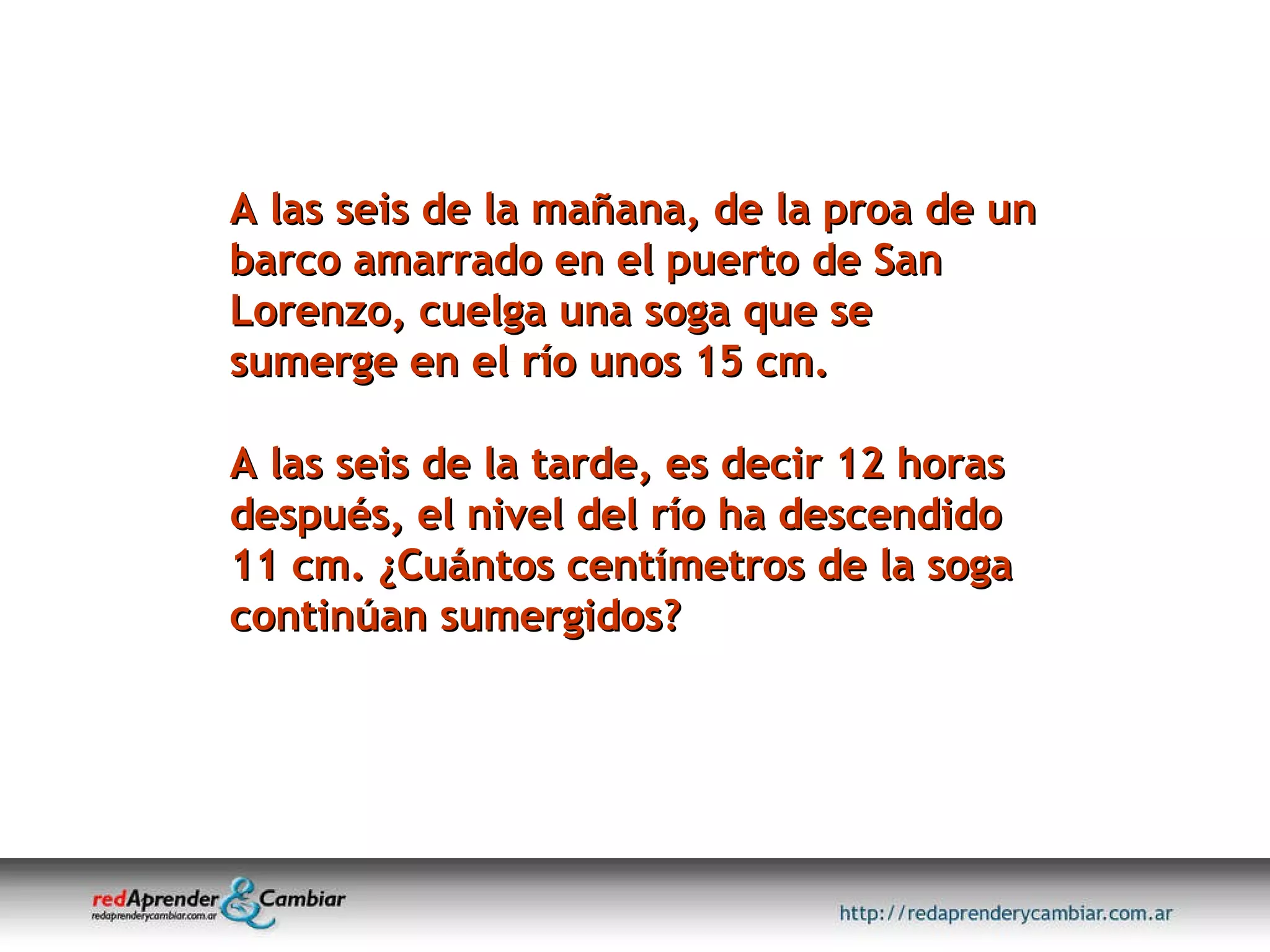 A las seis de la mañana, de la proa de un barco amarrado en el puerto de San Lorenzo, cuelga una soga que se sumerge en el río unos 15 cm.  A las seis de la tarde, es decir 12 horas después, el nivel del río ha descendido 11 cm. ¿Cuántos centímetros de la soga continúan sumergidos? 