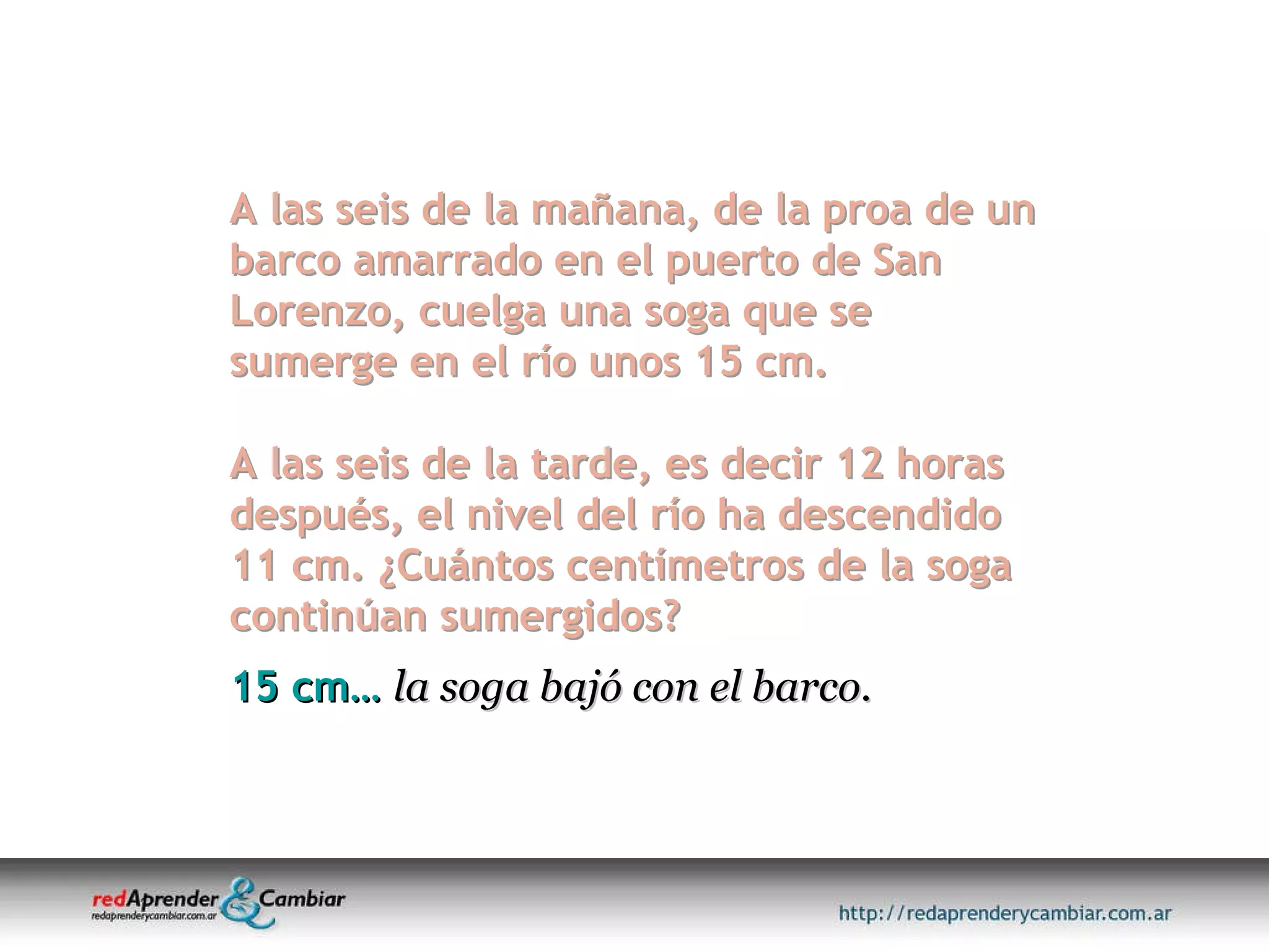 A las seis de la mañana, de la proa de un barco amarrado en el puerto de San Lorenzo, cuelga una soga que se sumerge en el río unos 15 cm.  A las seis de la tarde, es decir 12 horas después, el nivel del río ha descendido 11 cm. ¿Cuántos centímetros de la soga continúan sumergidos? 15 cm…   la soga bajó con el barco. 