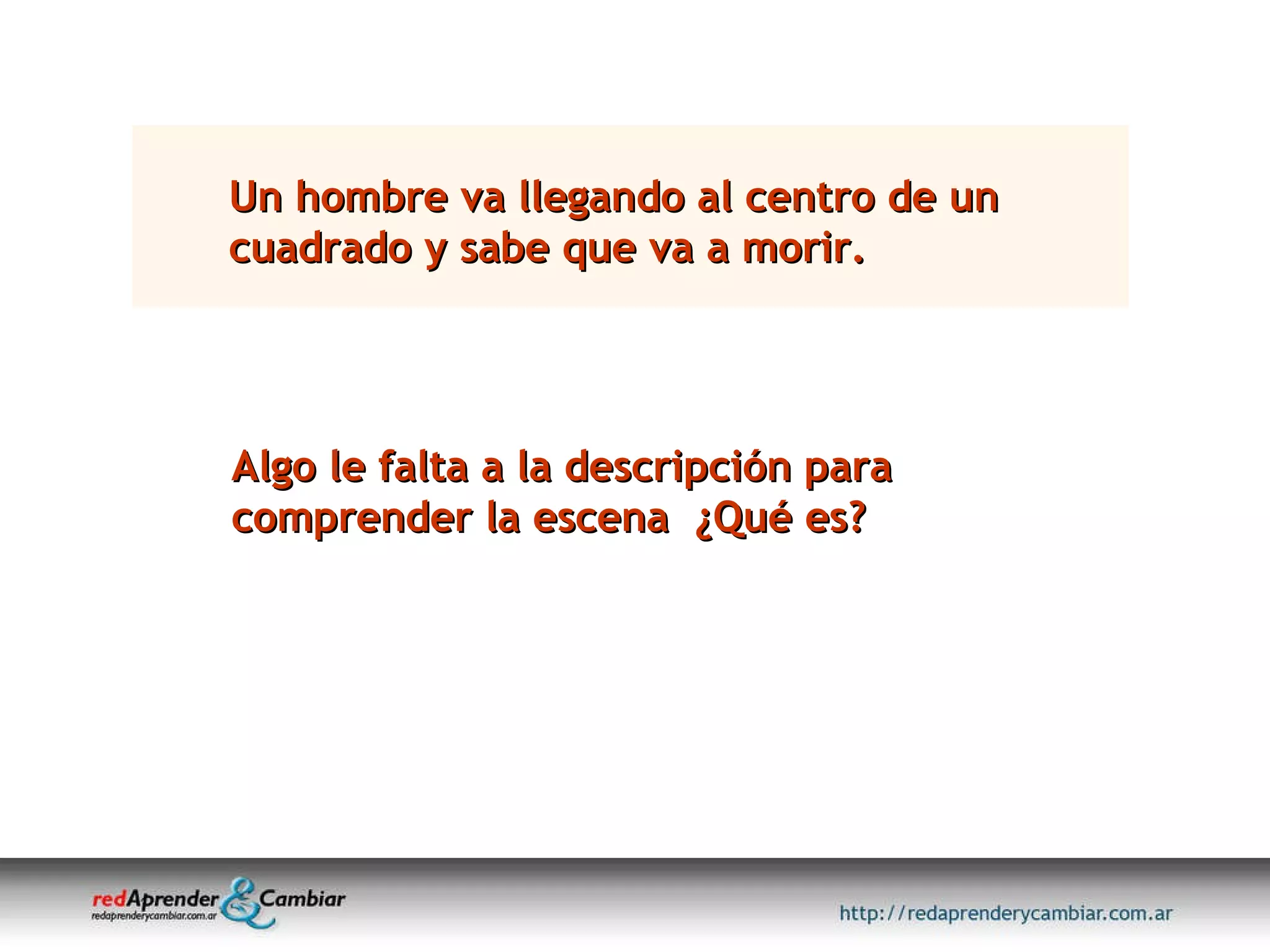 Un hombre va llegando al centro de un cuadrado y sabe que va a morir. Algo le falta a la descripción para comprender la escena  ¿Qué es? 