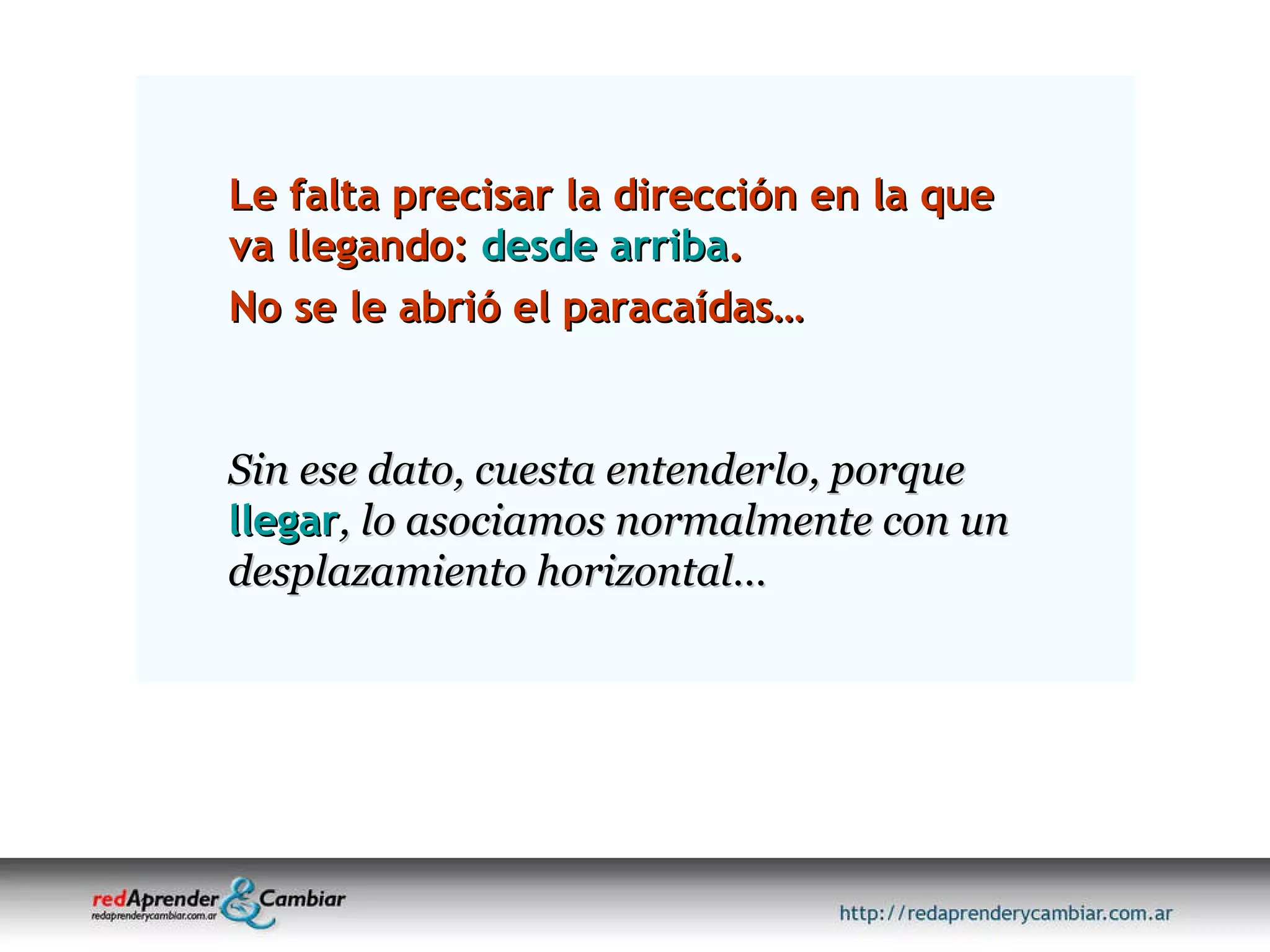 Le falta precisar la dirección en la que va llegando:  desde arriba .  No se le abrió el paracaídas… Sin ese dato, cuesta entenderlo, porque   llegar , lo asociamos normalmente con un  desplazamiento horizontal… 