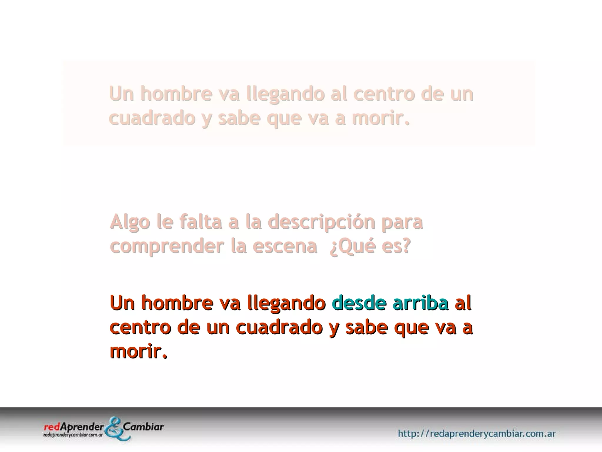 Un hombre va llegando al centro de un cuadrado y sabe que va a morir. Algo le falta a la descripción para comprender la escena  ¿Qué es? Un hombre va llegando  desde arriba  al centro de un cuadrado y sabe que va a morir. 