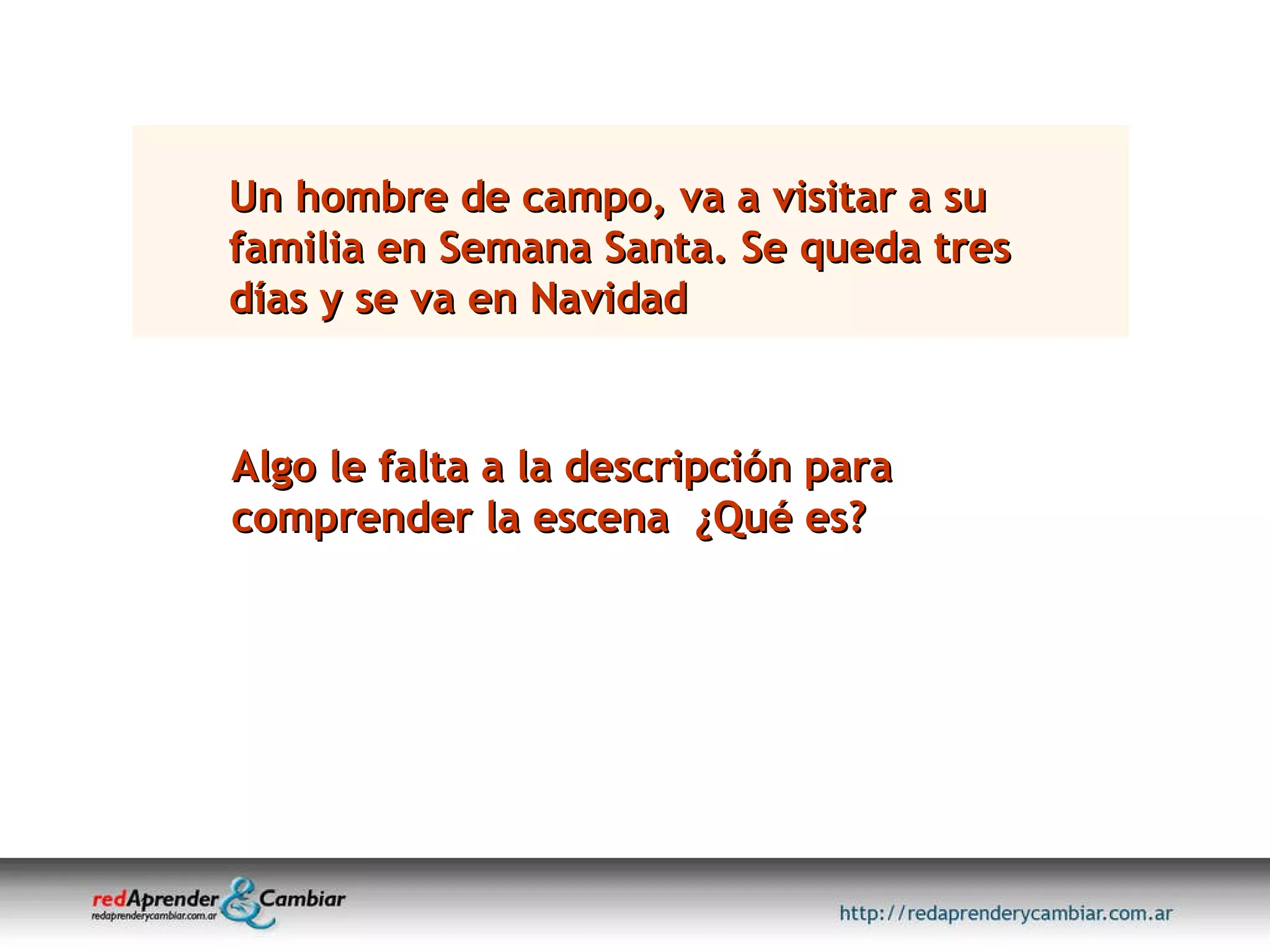 Un hombre de campo, va a visitar a su familia en Semana Santa. Se queda tres días y se va en Navidad Algo le falta a la descripción para comprender la escena  ¿Qué es? 