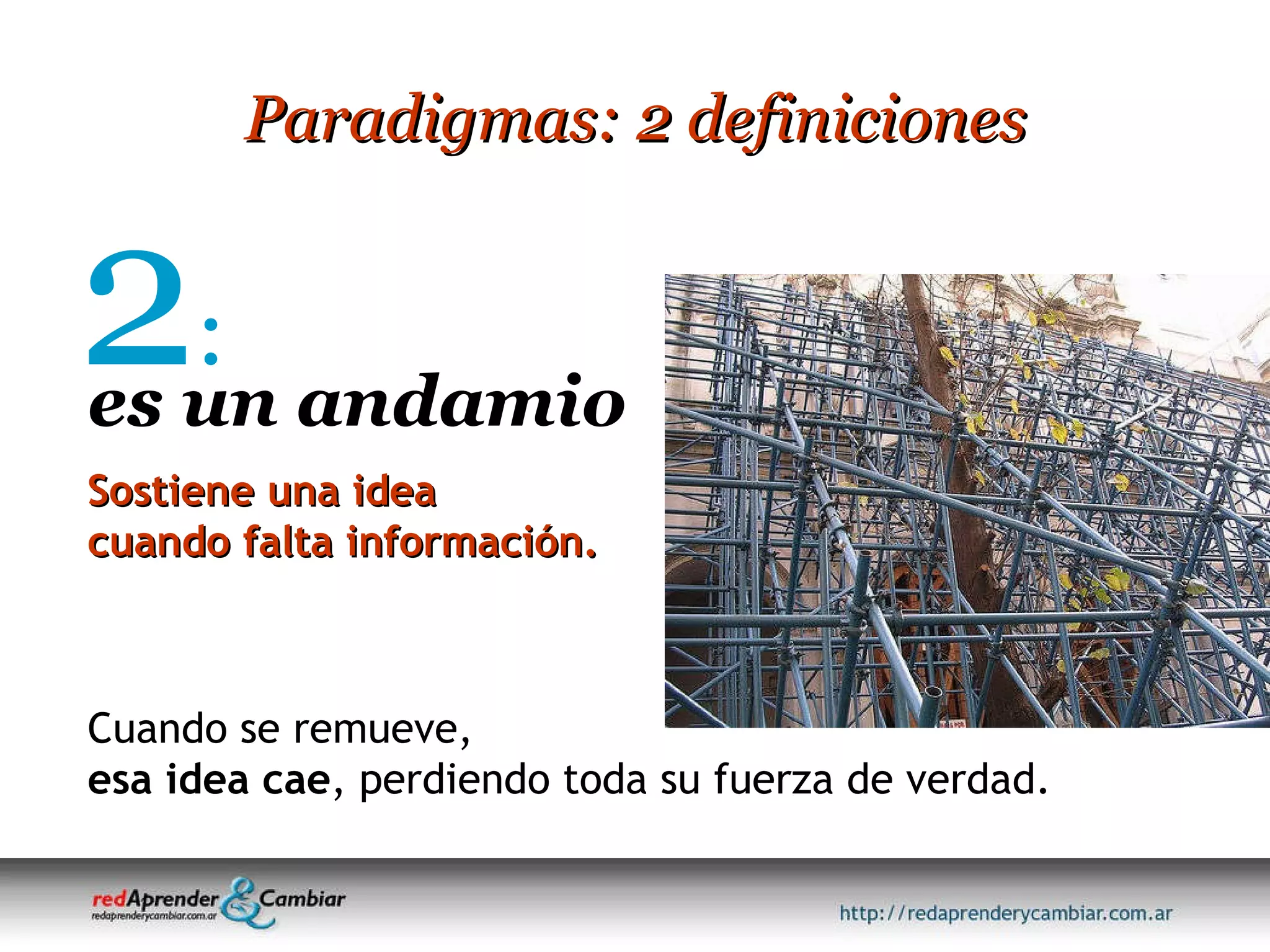 Paradigmas: 2 definiciones 2 : es un andamio Sostiene una idea cuando falta información. Cuando se remueve, esa idea cae , perdiendo toda su fuerza de verdad. 